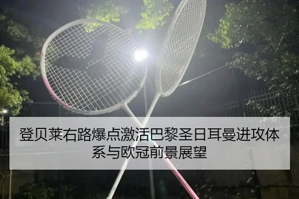 登贝莱右路爆点激活巴黎圣日耳曼进攻体系与欧冠前景展望