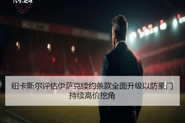 纽卡斯尔评估伊萨克续约条款全面升级以防豪门持续高价挖角