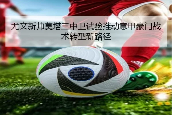 尤文新帅莫塔三中卫试验推动意甲豪门战术转型新路径