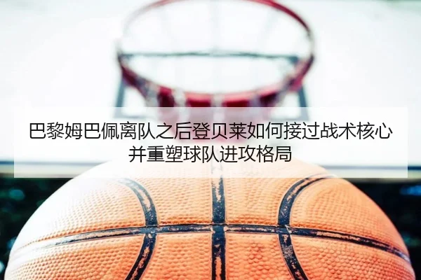 巴黎姆巴佩离队之后登贝莱如何接过战术核心并重塑球队进攻格局
