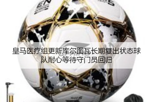 皇马医疗组更新库尔图瓦长期复出状态球队耐心等待守门员回归