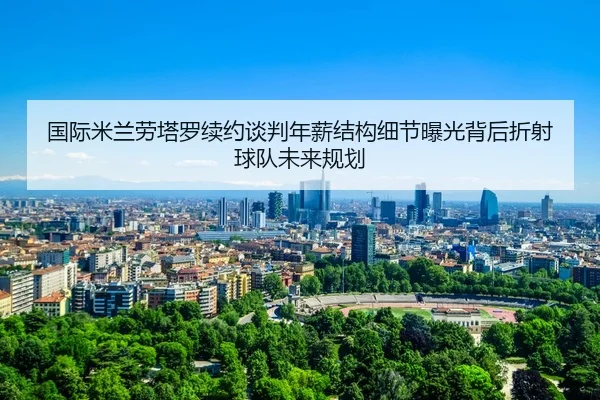 国际米兰劳塔罗续约谈判年薪结构细节曝光背后折射球队未来规划