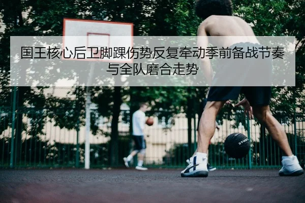 国王核心后卫脚踝伤势反复牵动季前备战节奏与全队磨合走势